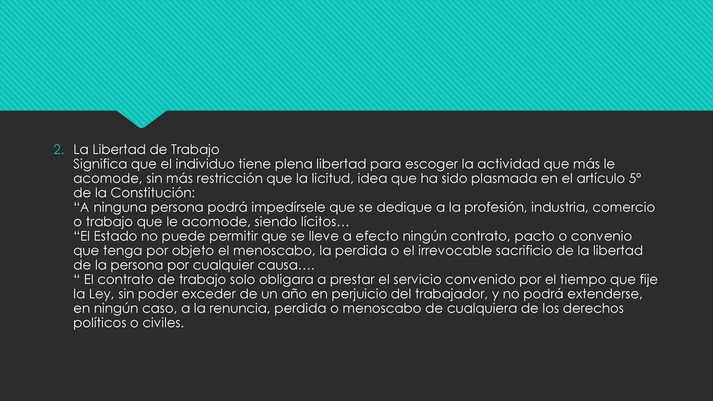 La Libertad de Trabajo Significa que el individuo tiene plena libertad para escoger la actividad que más le acomode, sin más restricción que la licitud, idea que ha sido plasmada en el artículo 5º de la Constitución: A ninguna persona podrá impedírsele que se dedique a la profesión, industria, comercio o trabajo que le acomode, siendo lícitos… El Estado no puede permitir que se lleve a efecto ningún contrato, pacto o convenio que tenga por objeto el menoscabo, la perdida o el irrevocable sacrificio de la libertad de la persona por cualquier causa….