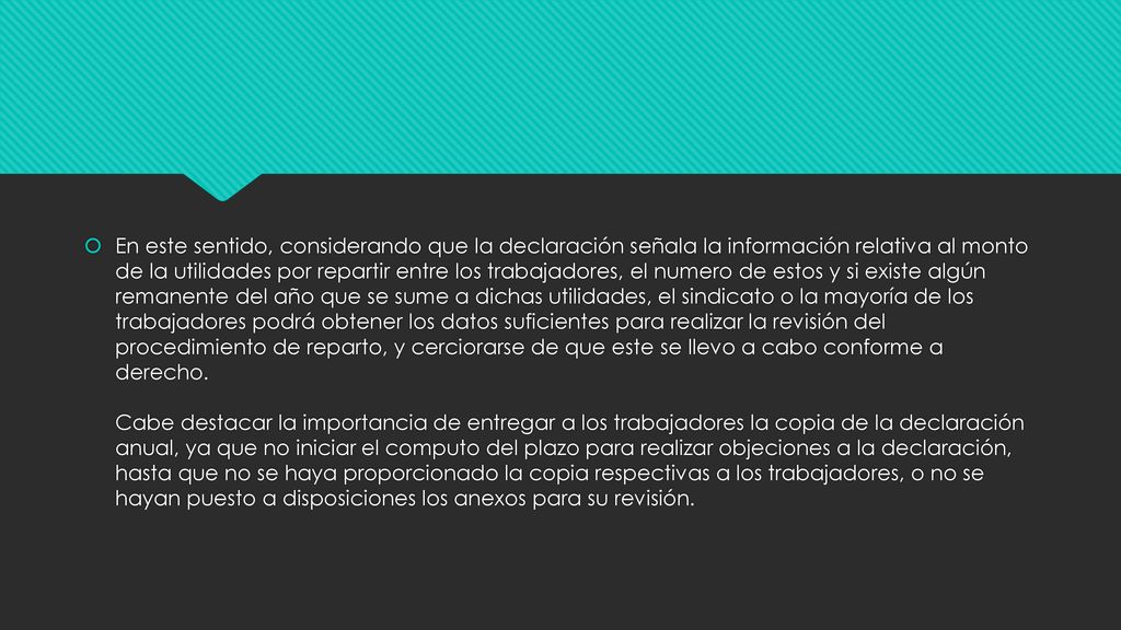 En este sentido, considerando que la declaración señala la información relativa al monto de la utilidades por repartir entre los trabajadores, el numero de estos y si existe algún remanente del año que se sume a dichas utilidades, el sindicato o la mayoría de los trabajadores podrá obtener los datos suficientes para realizar la revisión del procedimiento de reparto, y cerciorarse de que este se llevo a cabo conforme a derecho.