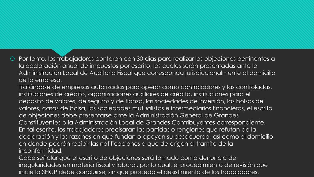 Por tanto, los trabajadores contaran con 30 días para realizar las objeciones pertinentes a la declaración anual de impuestos por escrito, las cuales serán presentadas ante la Administración Local de Auditoria Fiscal que corresponda jurisdiccionalmente al domicilio de la empresa.