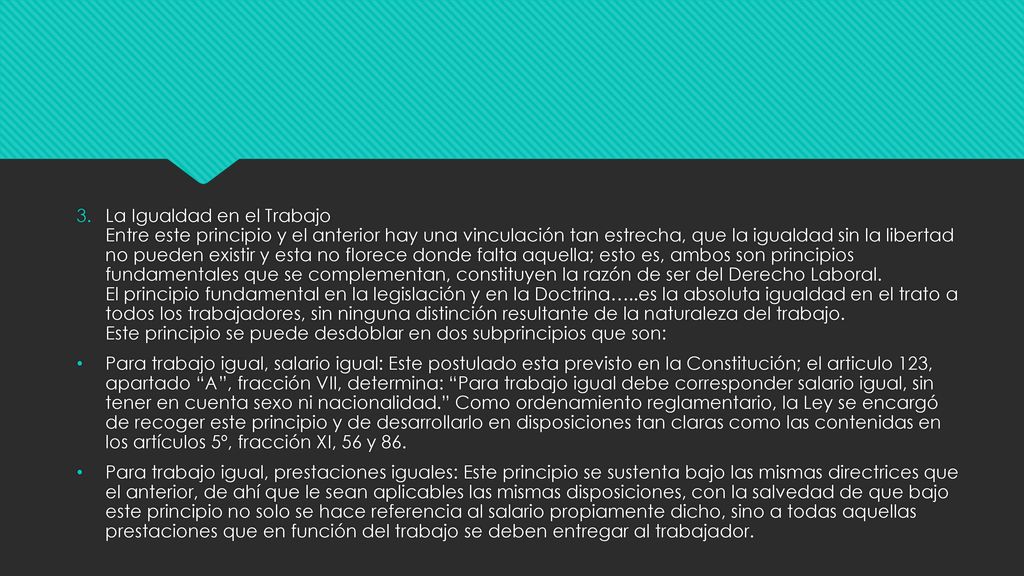 La Igualdad en el Trabajo Entre este principio y el anterior hay una vinculación tan estrecha, que la igualdad sin la libertad no pueden existir y esta no florece donde falta aquella; esto es, ambos son principios fundamentales que se complementan, constituyen la razón de ser del Derecho Laboral. El principio fundamental en la legislación y en la Doctrina…..es la absoluta igualdad en el trato a todos los trabajadores, sin ninguna distinción resultante de la naturaleza del trabajo. Este principio se puede desdoblar en dos subprincipios que son:
