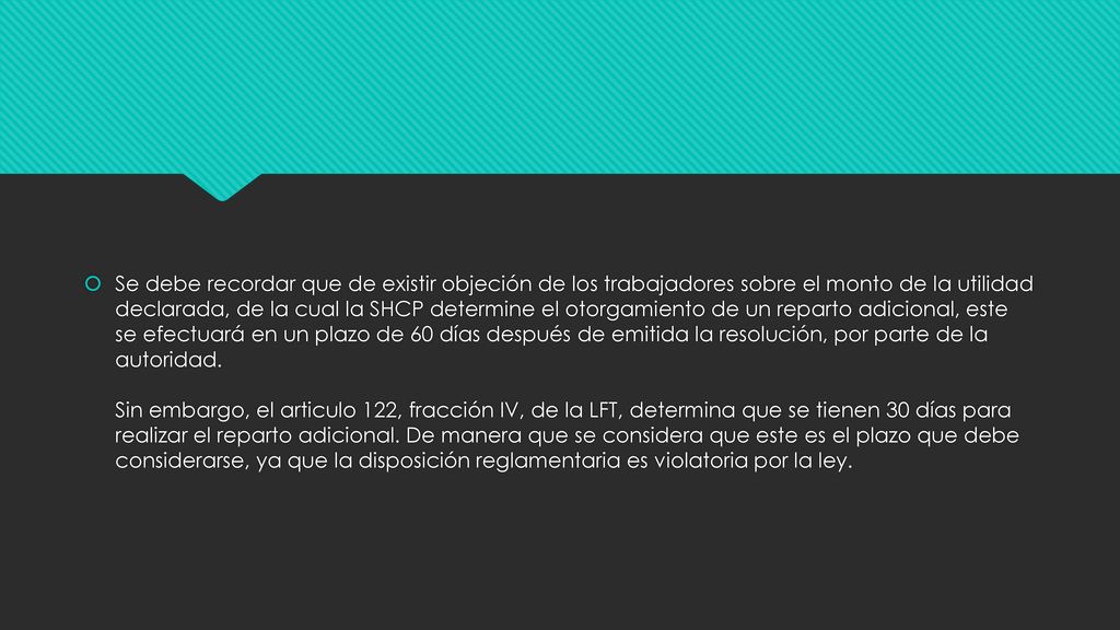 Se debe recordar que de existir objeción de los trabajadores sobre el monto de la utilidad declarada, de la cual la SHCP determine el otorgamiento de un reparto adicional, este se efectuará en un plazo de 60 días después de emitida la resolución, por parte de la autoridad.