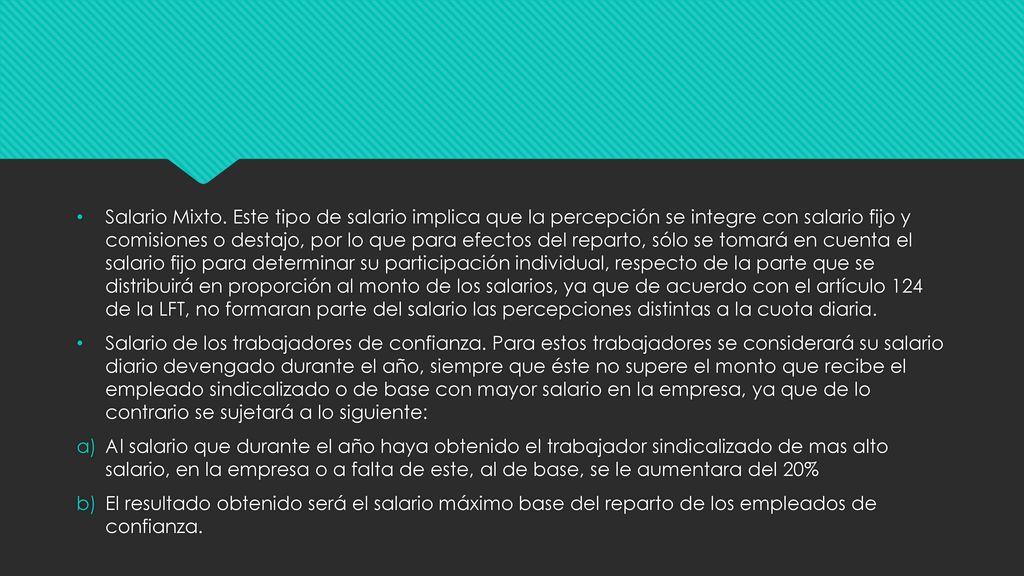 Salario Mixto. Este tipo de salario implica que la percepción se integre con salario fijo y comisiones o destajo, por lo que para efectos del reparto, sólo se tomará en cuenta el salario fijo para determinar su participación individual, respecto de la parte que se distribuirá en proporción al monto de los salarios, ya que de acuerdo con el artículo 124 de la LFT, no formaran parte del salario las percepciones distintas a la cuota diaria.