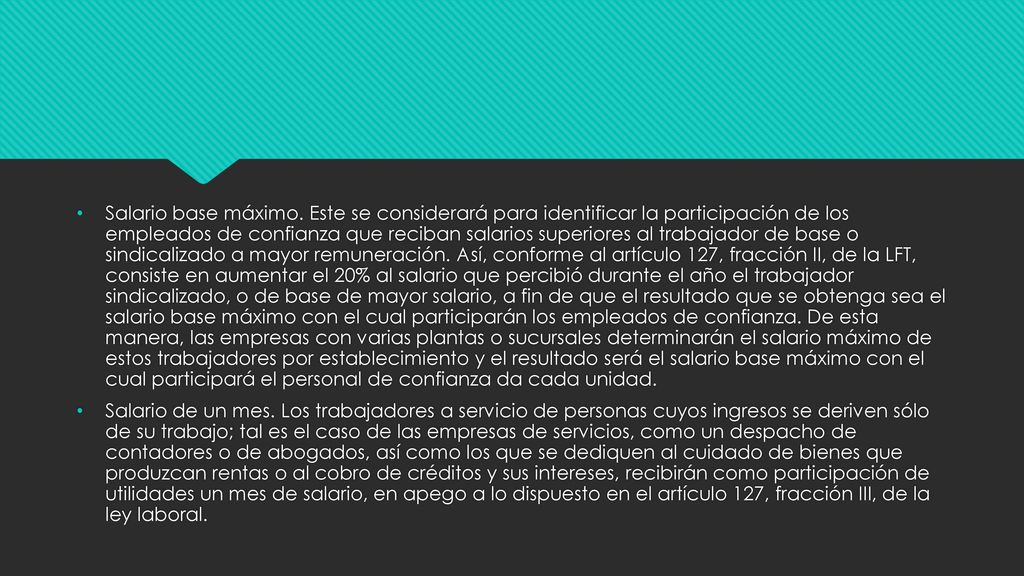 Salario base máximo. Este se considerará para identificar la participación de los empleados de confianza que reciban salarios superiores al trabajador de base o sindicalizado a mayor remuneración. Así, conforme al artículo 127, fracción II, de la LFT, consiste en aumentar el 20% al salario que percibió durante el año el trabajador sindicalizado, o de base de mayor salario, a fin de que el resultado que se obtenga sea el salario base máximo con el cual participarán los empleados de confianza. De esta manera, las empresas con varias plantas o sucursales determinarán el salario máximo de estos trabajadores por establecimiento y el resultado será el salario base máximo con el cual participará el personal de confianza da cada unidad.