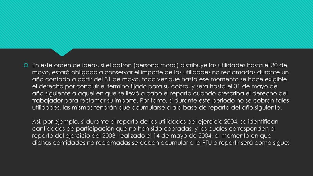 En este orden de ideas, si el patrón (persona moral) distribuye las utilidades hasta el 30 de mayo, estará obligado a conservar el importe de las utilidades no reclamadas durante un año contado a partir del 31 de mayo, toda vez que hasta ese momento se hace exigible el derecho por concluir el término fijado para su cobro, y será hasta el 31 de mayo del año siguiente a aquel en que se llevó a cabo el reparto cuando prescriba el derecho del trabajador para reclamar su importe.