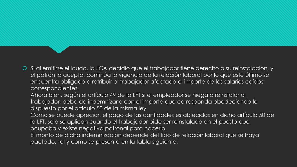 Si al emitirse el laudo, la JCA decidió que el trabajador tiene derecho a su reinstalación, y el patrón la acepta, continúa la vigencia de la relación laboral por lo que este último se encuentra obligado a retribuir al trabajador afectado el importe de los salarios caídos correspondientes.
