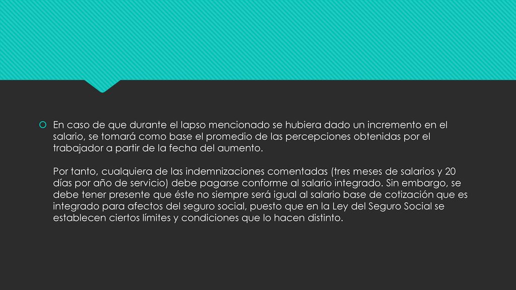 En caso de que durante el lapso mencionado se hubiera dado un incremento en el salario, se tomará como base el promedio de las percepciones obtenidas por el trabajador a partir de la fecha del aumento.