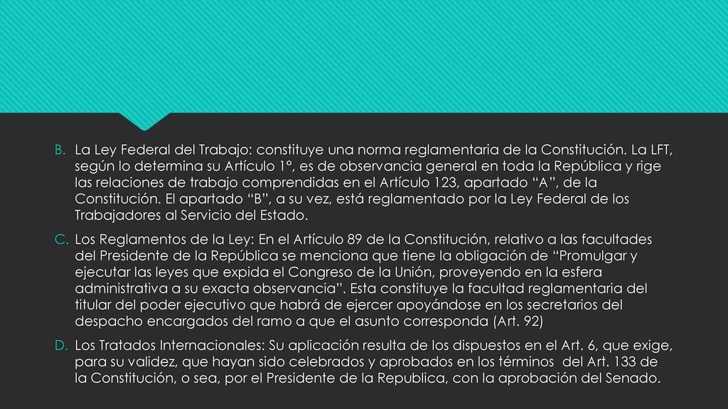 La Ley Federal del Trabajo: constituye una norma reglamentaria de la Constitución. La LFT, según lo determina su Artículo 1°, es de observancia general en toda la República y rige las relaciones de trabajo comprendidas en el Artículo 123, apartado A , de la Constitución. El apartado B , a su vez, está reglamentado por la Ley Federal de los Trabajadores al Servicio del Estado.