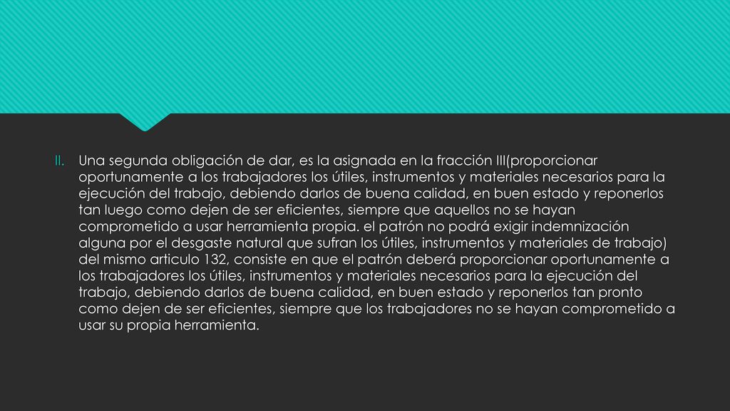 Una segunda obligación de dar, es la asignada en la fracción III(proporcionar oportunamente a los trabajadores los útiles, instrumentos y materiales necesarios para la ejecución del trabajo, debiendo darlos de buena calidad, en buen estado y reponerlos tan luego como dejen de ser eficientes, siempre que aquellos no se hayan comprometido a usar herramienta propia.