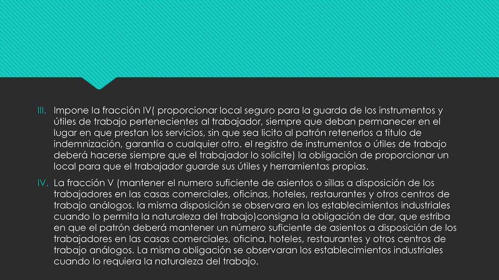 Impone la fracción IV( proporcionar local seguro para la guarda de los instrumentos y útiles de trabajo pertenecientes al trabajador, siempre que deban permanecer en el lugar en que prestan los servicios, sin que sea licito al patrón retenerlos a titulo de indemnización, garantía o cualquier otro. el registro de instrumentos o útiles de trabajo deberá hacerse siempre que el trabajador lo solicite) la obligación de proporcionar un local para que el trabajador guarde sus útiles y herramientas propias.