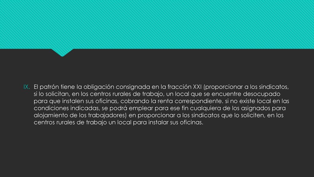 El patrón tiene la obligación consignada en la fracción XXI (proporcionar a los sindicatos, si lo solicitan, en los centros rurales de trabajo, un local que se encuentre desocupado para que instalen sus oficinas, cobrando la renta correspondiente.