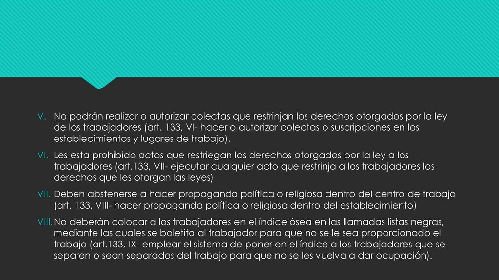 No podrán realizar o autorizar colectas que restrinjan los derechos otorgados por la ley de los trabajadores (art. 133, VI- hacer o autorizar colectas o suscripciones en los establecimientos y lugares de trabajo).