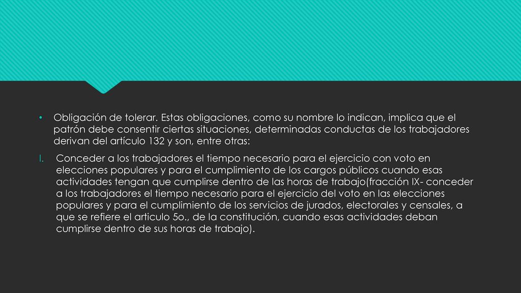 Obligación de tolerar. Estas obligaciones, como su nombre lo indican, implica que el patrón debe consentir ciertas situaciones, determinadas conductas de los trabajadores derivan del artículo 132 y son, entre otras: