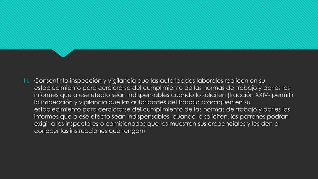 Consentir la inspección y vigilancia que las autoridades laborales realicen en su establecimiento para cerciorarse del cumplimiento de las normas de trabajo y darles los informes que a ese efecto sean indispensables cuando lo soliciten (fracción XXIV- permitir la inspección y vigilancia que las autoridades del trabajo practiquen en su establecimiento para cerciorarse del cumplimiento de las normas de trabajo y darles los informes que a ese efecto sean indispensables, cuando lo soliciten.