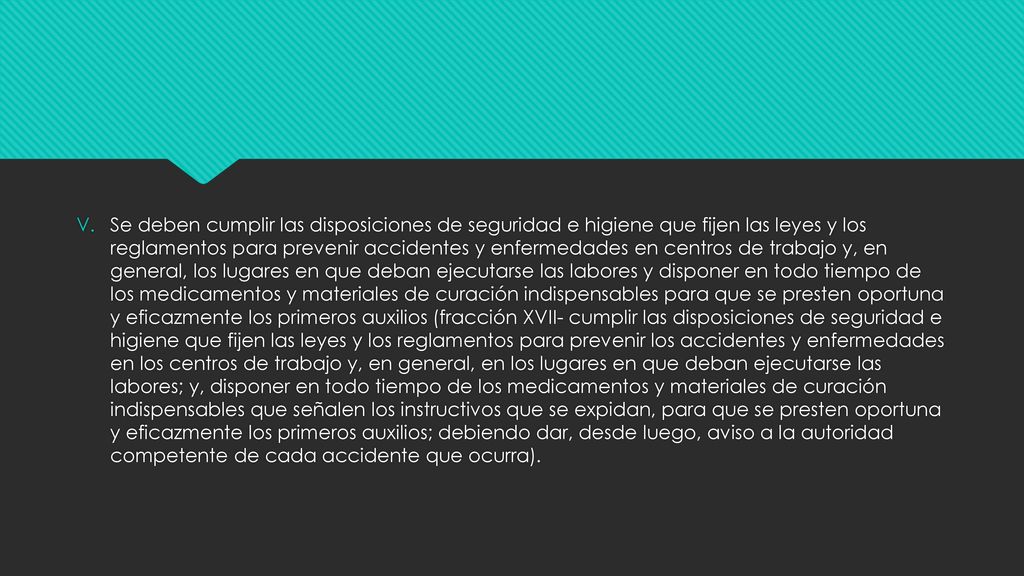 Se deben cumplir las disposiciones de seguridad e higiene que fijen las leyes y los reglamentos para prevenir accidentes y enfermedades en centros de trabajo y, en general, los lugares en que deban ejecutarse las labores y disponer en todo tiempo de los medicamentos y materiales de curación indispensables para que se presten oportuna y eficazmente los primeros auxilios (fracción XVII- cumplir las disposiciones de seguridad e higiene que fijen las leyes y los reglamentos para prevenir los accidentes y enfermedades en los centros de trabajo y, en general, en los lugares en que deban ejecutarse las labores; y, disponer en todo tiempo de los medicamentos y materiales de curación indispensables que señalen los instructivos que se expidan, para que se presten oportuna y eficazmente los primeros auxilios; debiendo dar, desde luego, aviso a la autoridad competente de cada accidente que ocurra).