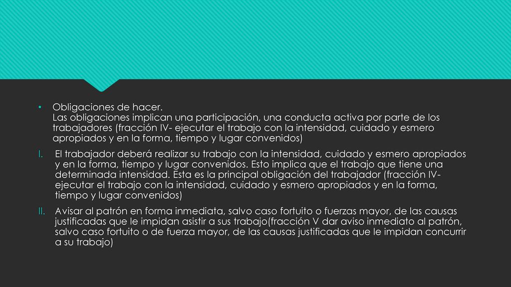 Obligaciones de hacer. Las obligaciones implican una participación, una conducta activa por parte de los trabajadores (fracción IV- ejecutar el trabajo con la intensidad, cuidado y esmero apropiados y en la forma, tiempo y lugar convenidos)