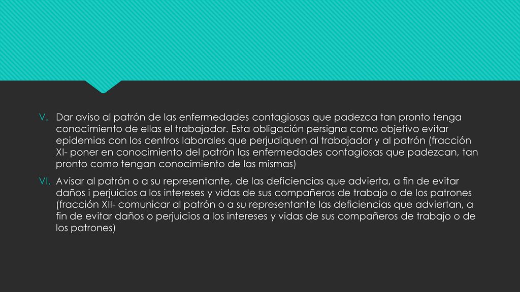 Dar aviso al patrón de las enfermedades contagiosas que padezca tan pronto tenga conocimiento de ellas el trabajador. Esta obligación persigna como objetivo evitar epidemias con los centros laborales que perjudiquen al trabajador y al patrón (fracción XI- poner en conocimiento del patrón las enfermedades contagiosas que padezcan, tan pronto como tengan conocimiento de las mismas)