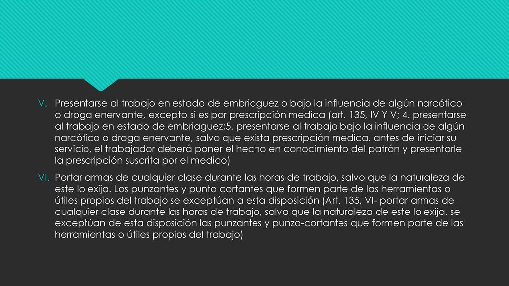 Presentarse al trabajo en estado de embriaguez o bajo la influencia de algún narcótico o droga enervante, excepto si es por prescripción medica (art. 135, IV Y V; 4. presentarse al trabajo en estado de embriaguez;5. presentarse al trabajo bajo la influencia de algún narcótico o droga enervante, salvo que exista prescripción medica. antes de iniciar su servicio, el trabajador deberá poner el hecho en conocimiento del patrón y presentarle la prescripción suscrita por el medico)