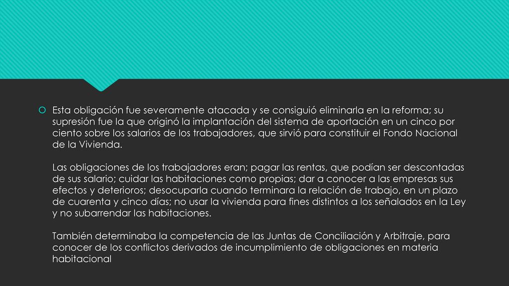Esta obligación fue severamente atacada y se consiguió eliminarla en la reforma; su supresión fue la que originó la implantación del sistema de aportación en un cinco por ciento sobre los salarios de los trabajadores, que sirvió para constituir el Fondo Nacional de la Vivienda.