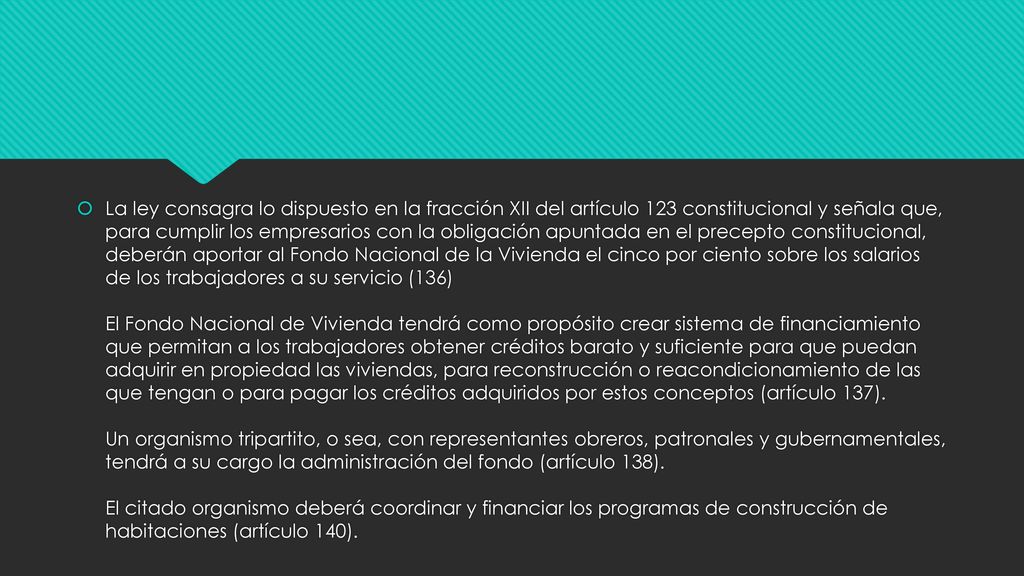 La ley consagra lo dispuesto en la fracción XII del artículo 123 constitucional y señala que, para cumplir los empresarios con la obligación apuntada en el precepto constitucional, deberán aportar al Fondo Nacional de la Vivienda el cinco por ciento sobre los salarios de los trabajadores a su servicio (136) El Fondo Nacional de Vivienda tendrá como propósito crear sistema de financiamiento que permitan a los trabajadores obtener créditos barato y suficiente para que puedan adquirir en propiedad las viviendas, para reconstrucción o reacondicionamiento de las que tengan o para pagar los créditos adquiridos por estos conceptos (artículo 137).