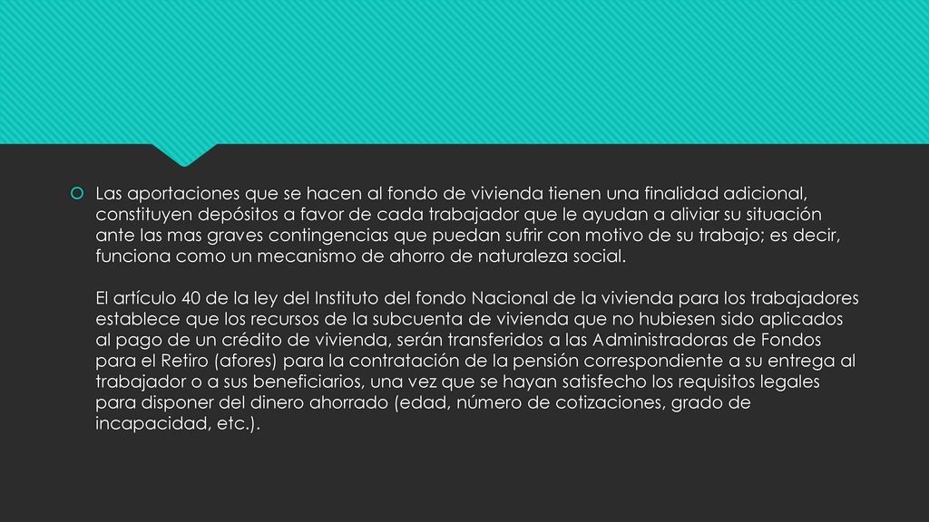 Las aportaciones que se hacen al fondo de vivienda tienen una finalidad adicional, constituyen depósitos a favor de cada trabajador que le ayudan a aliviar su situación ante las mas graves contingencias que puedan sufrir con motivo de su trabajo; es decir, funciona como un mecanismo de ahorro de naturaleza social.