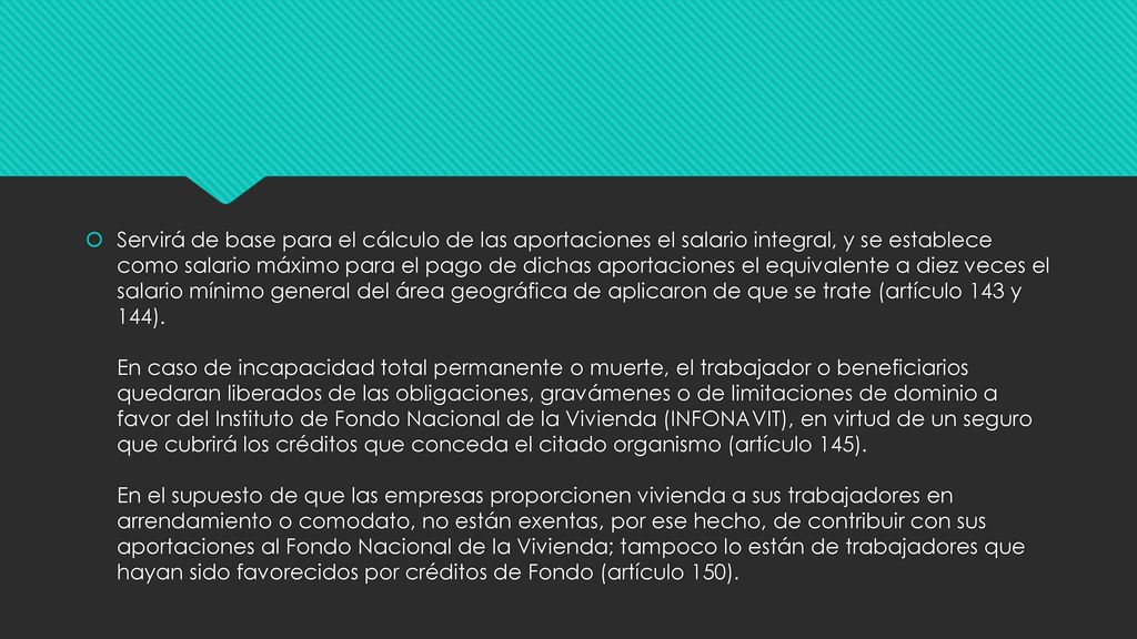 Servirá de base para el cálculo de las aportaciones el salario integral, y se establece como salario máximo para el pago de dichas aportaciones el equivalente a diez veces el salario mínimo general del área geográfica de aplicaron de que se trate (artículo 143 y 144).