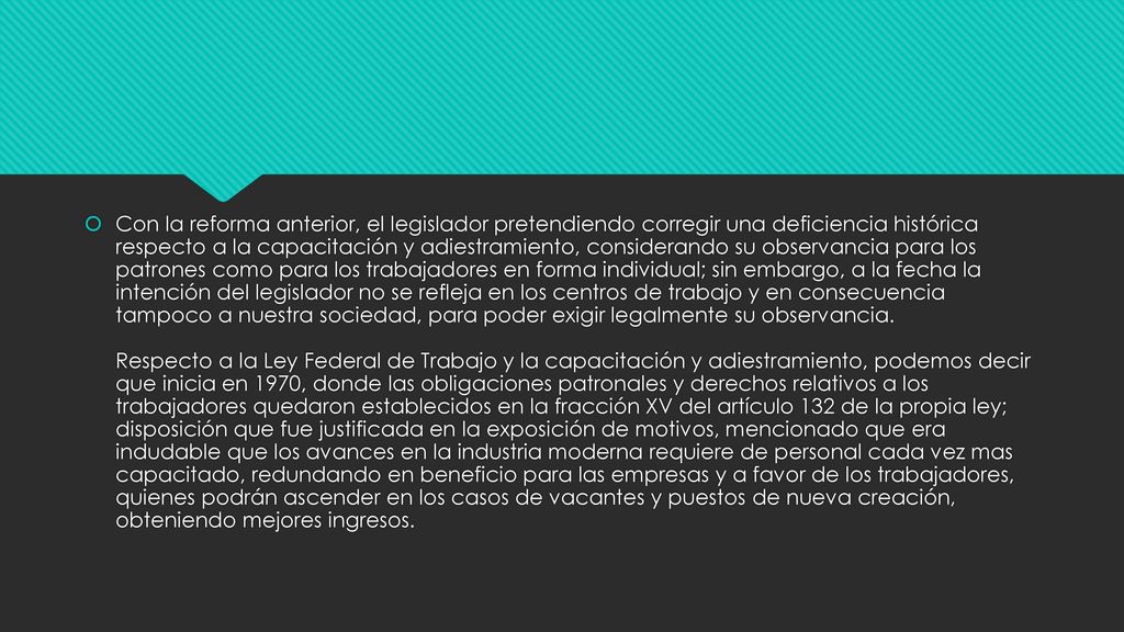 Con la reforma anterior, el legislador pretendiendo corregir una deficiencia histórica respecto a la capacitación y adiestramiento, considerando su observancia para los patrones como para los trabajadores en forma individual; sin embargo, a la fecha la intención del legislador no se refleja en los centros de trabajo y en consecuencia tampoco a nuestra sociedad, para poder exigir legalmente su observancia.