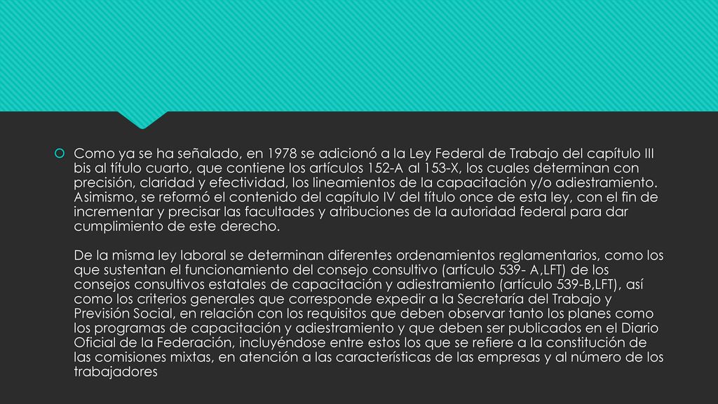 Como ya se ha señalado, en 1978 se adicionó a la Ley Federal de Trabajo del capítulo III bis al título cuarto, que contiene los artículos 152-A al 153-X, los cuales determinan con precisión, claridad y efectividad, los lineamientos de la capacitación y/o adiestramiento.