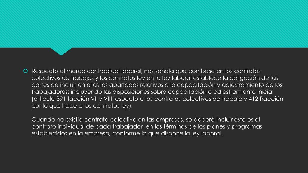 Respecto al marco contractual laboral, nos señala que con base en los contratos colectivos de trabajos y los contratos ley en la ley laboral establece la obligación de las partes de incluir en ellas los apartados relativos a la capacitación y adiestramiento de los trabajadores; incluyendo las disposiciones sobre capacitación o adiestramiento inicial (artículo 391 facción VII y VIII respecto a los contratos colectivos de trabajo y 412 fracción por lo que hace a los contratos ley).