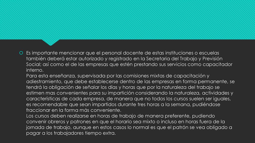 Es importante mencionar que el personal docente de estas instituciones o escuelas también deberá estar autorizado y registrado en la Secretaria del Trabajo y Previsión Social; así como el de las empresas que estén prestando sus servicios como capacitador interno.