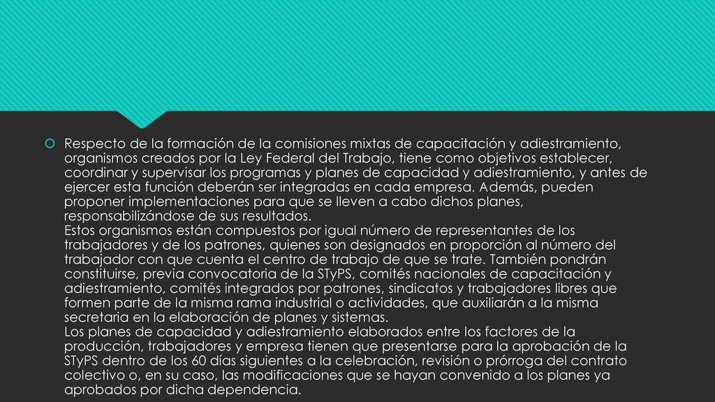 Respecto de la formación de la comisiones mixtas de capacitación y adiestramiento, organismos creados por la Ley Federal del Trabajo, tiene como objetivos establecer, coordinar y supervisar los programas y planes de capacidad y adiestramiento, y antes de ejercer esta función deberán ser integradas en cada empresa.