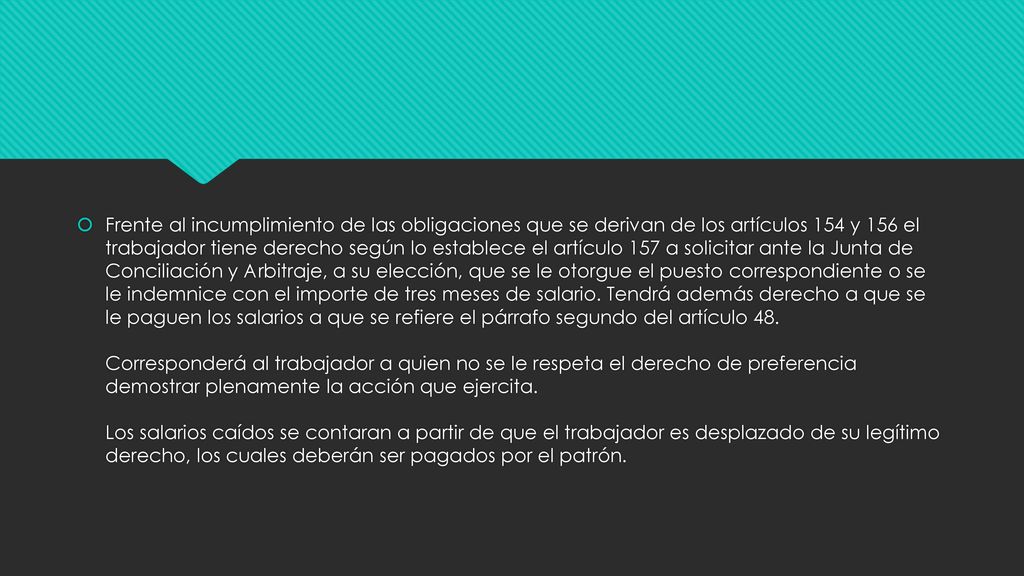 Frente al incumplimiento de las obligaciones que se derivan de los artículos 154 y 156 el trabajador tiene derecho según lo establece el artículo 157 a solicitar ante la Junta de Conciliación y Arbitraje, a su elección, que se le otorgue el puesto correspondiente o se le indemnice con el importe de tres meses de salario.
