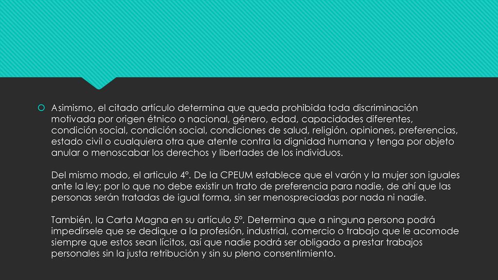 Asimismo, el citado artículo determina que queda prohibida toda discriminación motivada por origen étnico o nacional, género, edad, capacidades diferentes, condición social, condición social, condiciones de salud, religión, opiniones, preferencias, estado civil o cualquiera otra que atente contra la dignidad humana y tenga por objeto anular o menoscabar los derechos y libertades de los individuos.