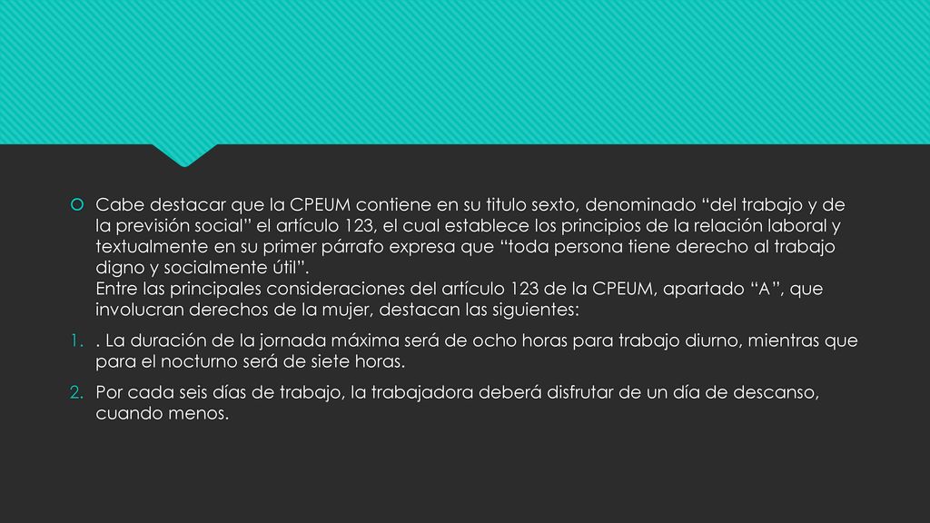 Cabe destacar que la CPEUM contiene en su titulo sexto, denominado del trabajo y de la previsión social el artículo 123, el cual establece los principios de la relación laboral y textualmente en su primer párrafo expresa que toda persona tiene derecho al trabajo digno y socialmente útil . Entre las principales consideraciones del artículo 123 de la CPEUM, apartado A , que involucran derechos de la mujer, destacan las siguientes: