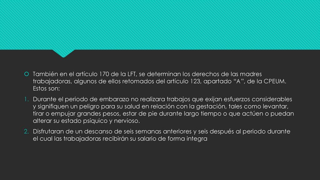 También en el artículo 170 de la LFT, se determinan los derechos de las madres trabajadoras, algunos de ellos retomados del artículo 123, apartado A , de la CPEUM. Estos son: