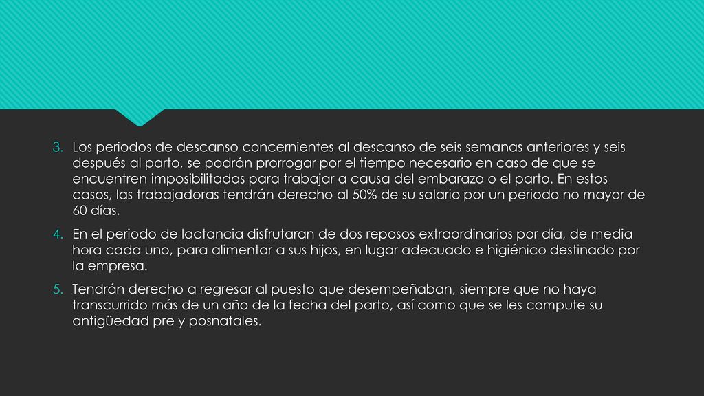 Los periodos de descanso concernientes al descanso de seis semanas anteriores y seis después al parto, se podrán prorrogar por el tiempo necesario en caso de que se encuentren imposibilitadas para trabajar a causa del embarazo o el parto. En estos casos, las trabajadoras tendrán derecho al 50% de su salario por un periodo no mayor de 60 días.
