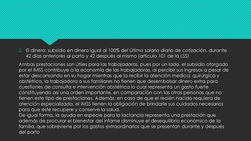 El dinero: subsidio en dinero igual al 100% del último salario diario de cotización, durante 42 días anteriores al parto y 42 después al mismo (artículo 101 de la LSS)