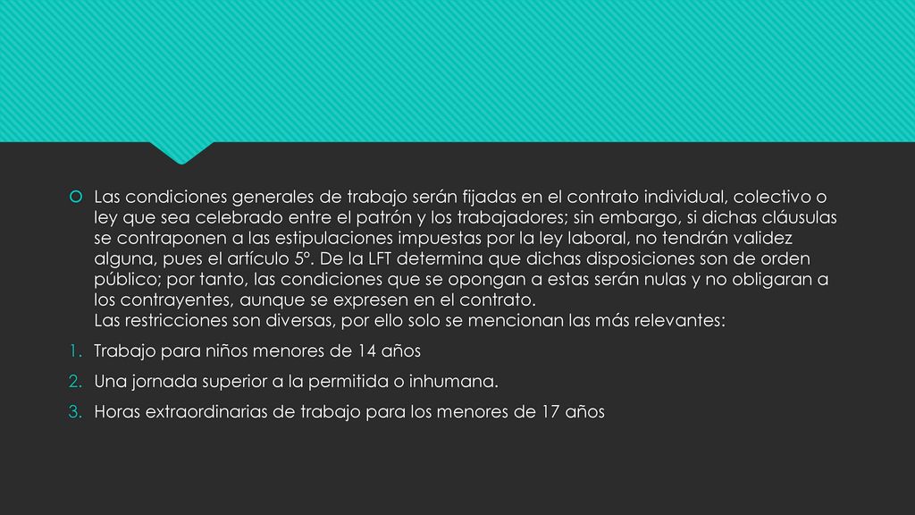 Las condiciones generales de trabajo serán fijadas en el contrato individual, colectivo o ley que sea celebrado entre el patrón y los trabajadores; sin embargo, si dichas cláusulas se contraponen a las estipulaciones impuestas por la ley laboral, no tendrán validez alguna, pues el artículo 5º. De la LFT determina que dichas disposiciones son de orden público; por tanto, las condiciones que se opongan a estas serán nulas y no obligaran a los contrayentes, aunque se expresen en el contrato. Las restricciones son diversas, por ello solo se mencionan las más relevantes: