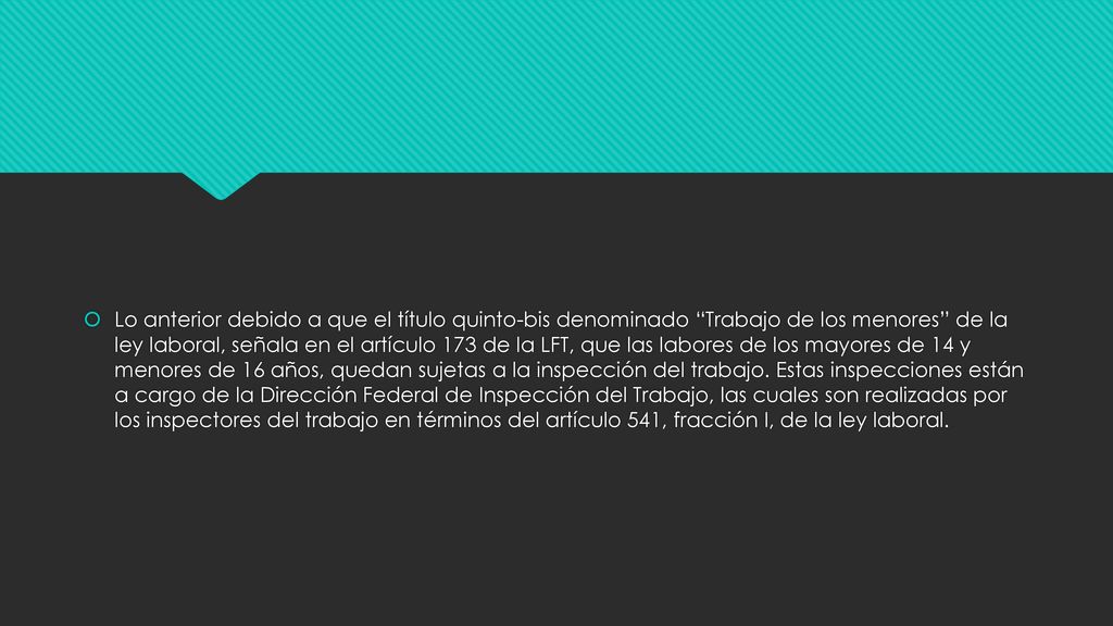 Lo anterior debido a que el título quinto-bis denominado Trabajo de los menores de la ley laboral, señala en el artículo 173 de la LFT, que las labores de los mayores de 14 y menores de 16 años, quedan sujetas a la inspección del trabajo.