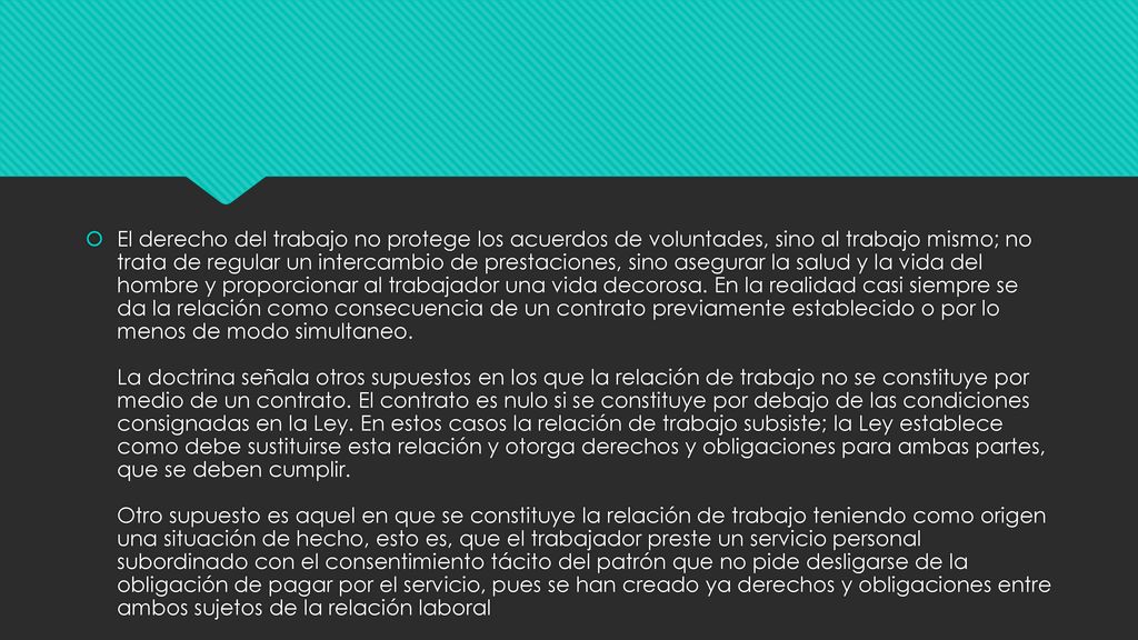 El derecho del trabajo no protege los acuerdos de voluntades, sino al trabajo mismo; no trata de regular un intercambio de prestaciones, sino asegurar la salud y la vida del hombre y proporcionar al trabajador una vida decorosa.