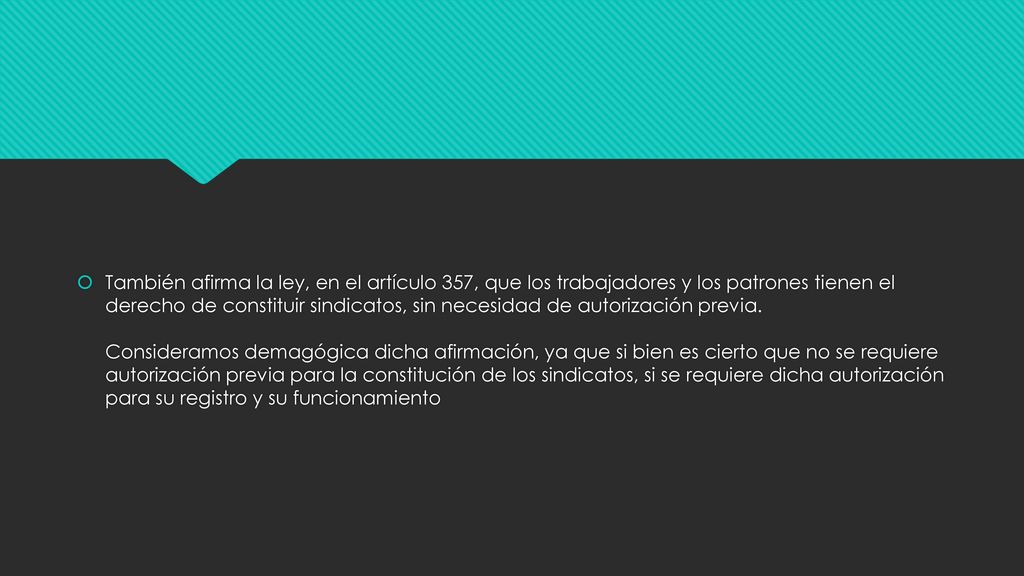También afirma la ley, en el artículo 357, que los trabajadores y los patrones tienen el derecho de constituir sindicatos, sin necesidad de autorización previa.
