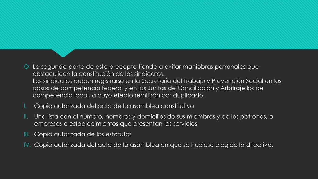 La segunda parte de este precepto tiende a evitar maniobras patronales que obstaculicen la constitución de los sindicatos. Los sindicatos deben registrarse en la Secretaría del Trabajo y Prevención Social en los casos de competencia federal y en las Juntas de Conciliación y Arbitraje los de competencia local, a cuyo efecto remitirán por duplicado.
