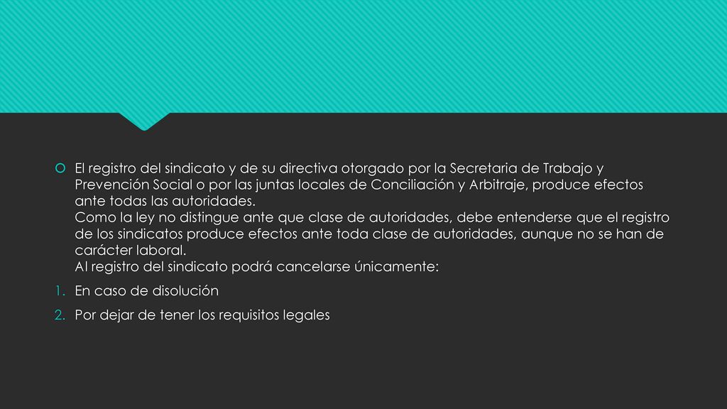 El registro del sindicato y de su directiva otorgado por la Secretaria de Trabajo y Prevención Social o por las juntas locales de Conciliación y Arbitraje, produce efectos ante todas las autoridades. Como la ley no distingue ante que clase de autoridades, debe entenderse que el registro de los sindicatos produce efectos ante toda clase de autoridades, aunque no se han de carácter laboral. Al registro del sindicato podrá cancelarse únicamente:
