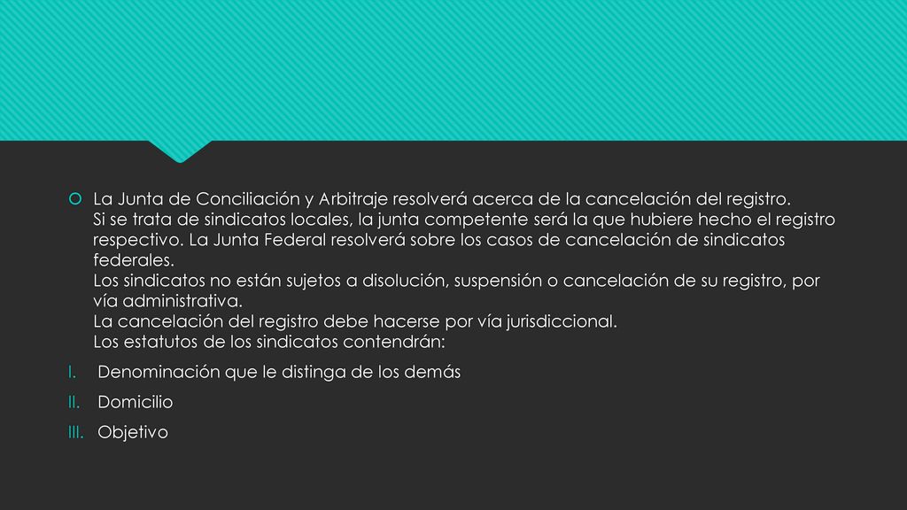 La Junta de Conciliación y Arbitraje resolverá acerca de la cancelación del registro. Si se trata de sindicatos locales, la junta competente será la que hubiere hecho el registro respectivo. La Junta Federal resolverá sobre los casos de cancelación de sindicatos federales. Los sindicatos no están sujetos a disolución, suspensión o cancelación de su registro, por vía administrativa. La cancelación del registro debe hacerse por vía jurisdiccional. Los estatutos de los sindicatos contendrán: