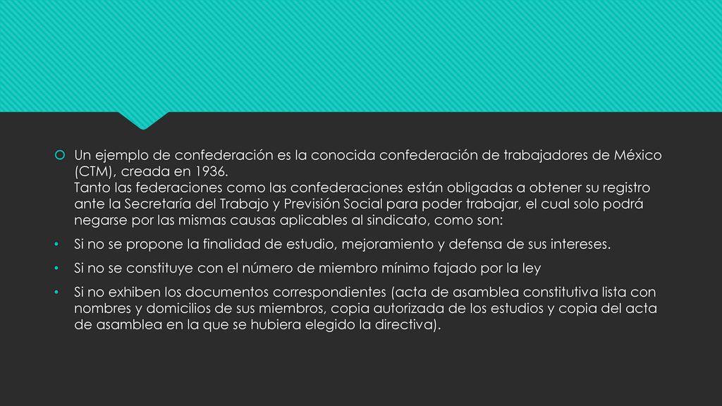 Un ejemplo de confederación es la conocida confederación de trabajadores de México (CTM), creada en Tanto las federaciones como las confederaciones están obligadas a obtener su registro ante la Secretaría del Trabajo y Previsión Social para poder trabajar, el cual solo podrá negarse por las mismas causas aplicables al sindicato, como son: