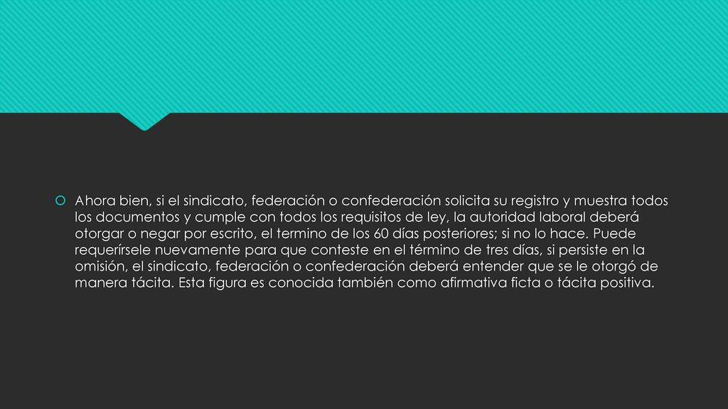 Ahora bien, si el sindicato, federación o confederación solicita su registro y muestra todos los documentos y cumple con todos los requisitos de ley, la autoridad laboral deberá otorgar o negar por escrito, el termino de los 60 días posteriores; si no lo hace.