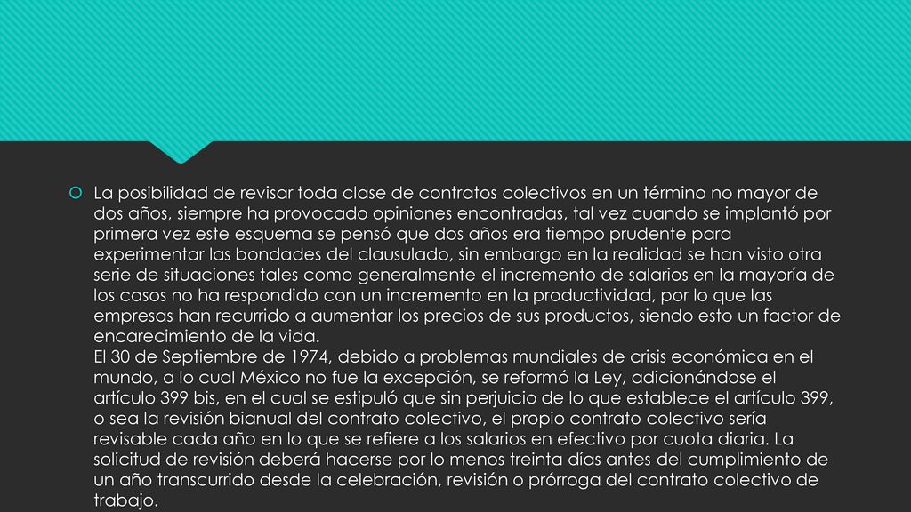 La posibilidad de revisar toda clase de contratos colectivos en un término no mayor de dos años, siempre ha provocado opiniones encontradas, tal vez cuando se implantó por primera vez este esquema se pensó que dos años era tiempo prudente para experimentar las bondades del clausulado, sin embargo en la realidad se han visto otra serie de situaciones tales como generalmente el incremento de salarios en la mayoría de los casos no ha respondido con un incremento en la productividad, por lo que las empresas han recurrido a aumentar los precios de sus productos, siendo esto un factor de encarecimiento de la vida.