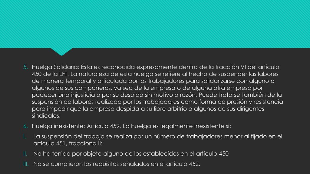 Huelga Solidaria: Ésta es reconocida expresamente dentro de la fracción VI del artículo 450 de la LFT. La naturaleza de esta huelga se refiere al hecho de suspender las labores de manera temporal y articulada por los trabajadores para solidarizarse con alguno o algunos de sus compañeros, ya sea de la empresa o de alguna otra empresa por padecer una injusticia o por su despido sin motivo o razón. Puede tratarse también de la suspensión de labores realizada por los trabajadores como forma de presión y resistencia para impedir que la empresa despida a su libre arbitrio a algunos de sus dirigentes sindicales.
