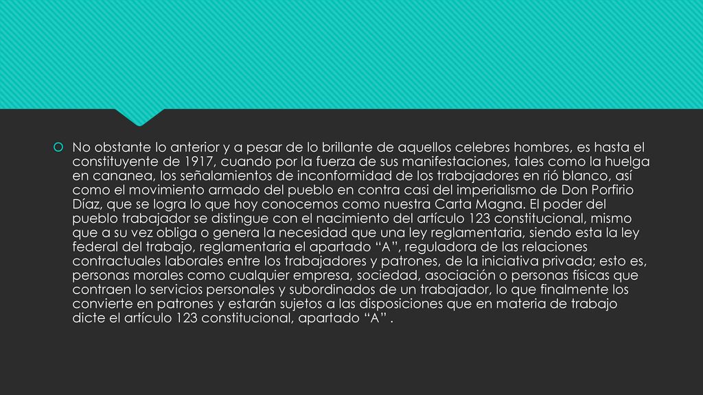 No obstante lo anterior y a pesar de lo brillante de aquellos celebres hombres, es hasta el constituyente de 1917, cuando por la fuerza de sus manifestaciones, tales como la huelga en cananea, los señalamientos de inconformidad de los trabajadores en rió blanco, así como el movimiento armado del pueblo en contra casi del imperialismo de Don Porfirio Díaz, que se logra lo que hoy conocemos como nuestra Carta Magna.