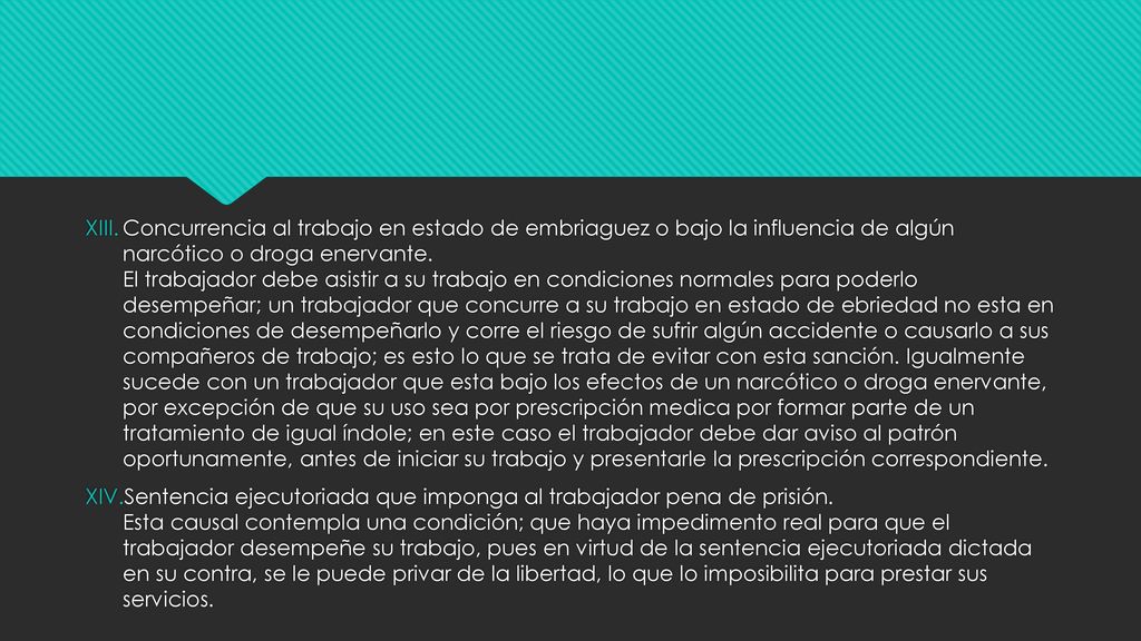 Concurrencia al trabajo en estado de embriaguez o bajo la influencia de algún narcótico o droga enervante. El trabajador debe asistir a su trabajo en condiciones normales para poderlo desempeñar; un trabajador que concurre a su trabajo en estado de ebriedad no esta en condiciones de desempeñarlo y corre el riesgo de sufrir algún accidente o causarlo a sus compañeros de trabajo; es esto lo que se trata de evitar con esta sanción. Igualmente sucede con un trabajador que esta bajo los efectos de un narcótico o droga enervante, por excepción de que su uso sea por prescripción medica por formar parte de un tratamiento de igual índole; en este caso el trabajador debe dar aviso al patrón oportunamente, antes de iniciar su trabajo y presentarle la prescripción correspondiente.