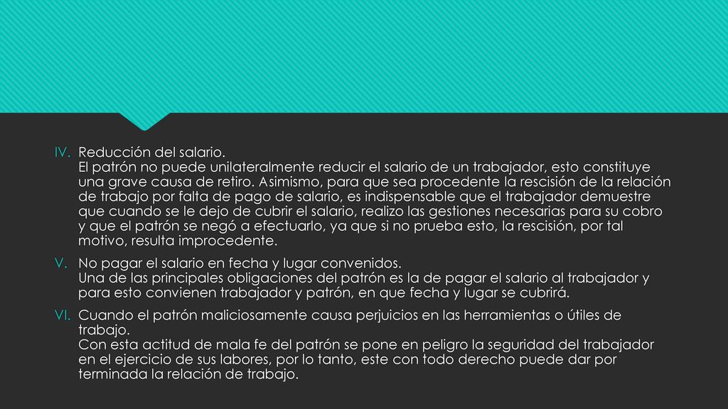 Reducción del salario. El patrón no puede unilateralmente reducir el salario de un trabajador, esto constituye una grave causa de retiro. Asimismo, para que sea procedente la rescisión de la relación de trabajo por falta de pago de salario, es indispensable que el trabajador demuestre que cuando se le dejo de cubrir el salario, realizo las gestiones necesarias para su cobro y que el patrón se negó a efectuarlo, ya que si no prueba esto, la rescisión, por tal motivo, resulta improcedente.